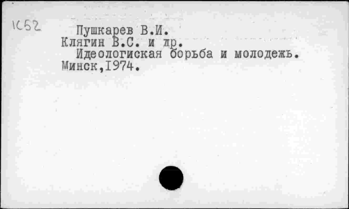 ﻿
Пушкарев В.И.
Клягин В.С. и лр.
Идеологиская борьба и молодежь.
Минск,1974.